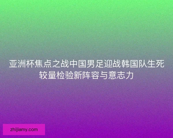 亚洲杯焦点之战中国男足迎战韩国队生死较量检验新阵容与意志力